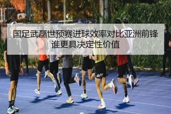 国足武磊世预赛进球效率对比亚洲前锋谁更具决定性价值