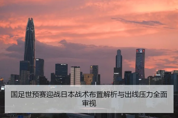 国足世预赛迎战日本战术布置解析与出线压力全面审视