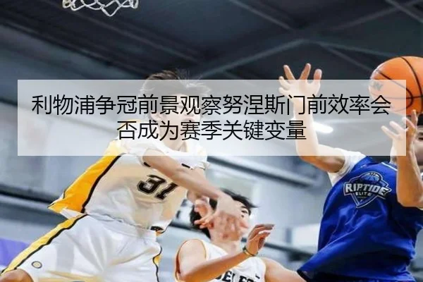 利物浦争冠前景观察努涅斯门前效率会否成为赛季关键变量