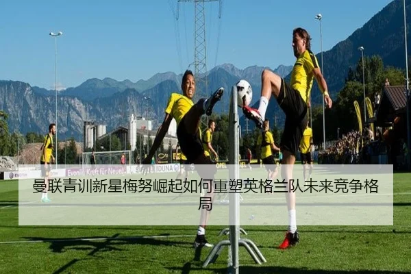 曼联青训新星梅努崛起如何重塑英格兰队未来竞争格局